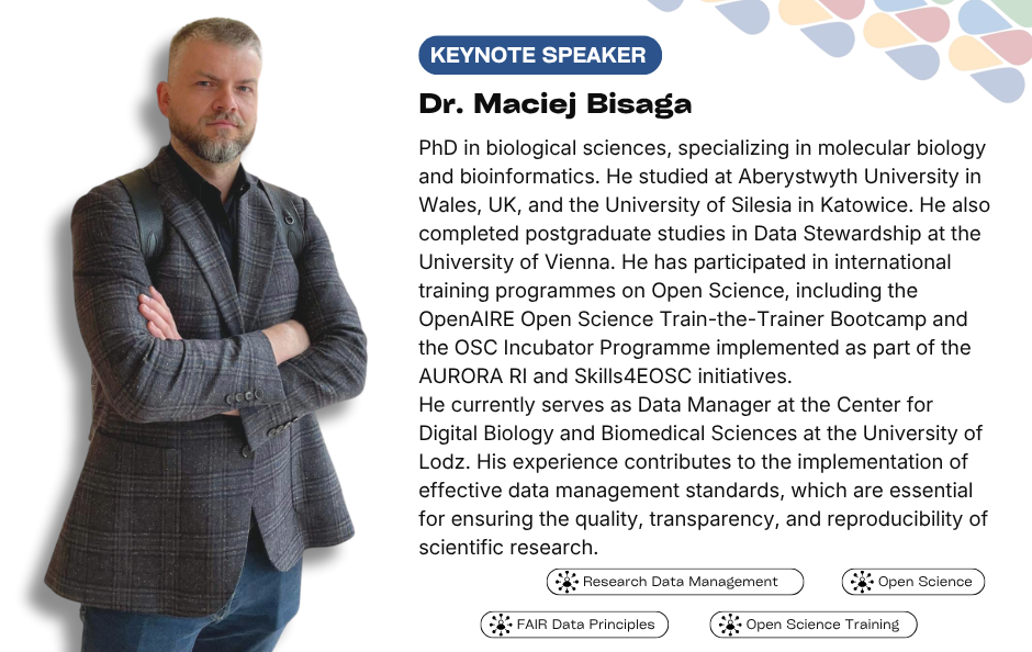 Collaborative Horizon Conference: Open Science and Data Management for Global Researchers keynote speaker Dr Maciej Bisaga. PhD in biological sciences, specializing in molecular biology and bioinformatics. He studied at Aberystwyth University in Wales, UK, and the University of Silesia in Katowice. He also completed postgraduate studies in Data Stewardship at the University of Vienna. He has participated in international training programmes on Open Science, including the OpenAIRE Open Science Train-the-Trainer Bootcamp and the OSC Incubator Programme implemented as part of the AURORA RI and Skills4EOSC initiatives. He currently serves as Data Manager at the Center for Digital Biology and Biomedical Sciences at the University of Lodz. His experience contributes to the implementation of effective data management standards, which are essential for ensuring the quality, transparency, and reproducibility of scientific research.
