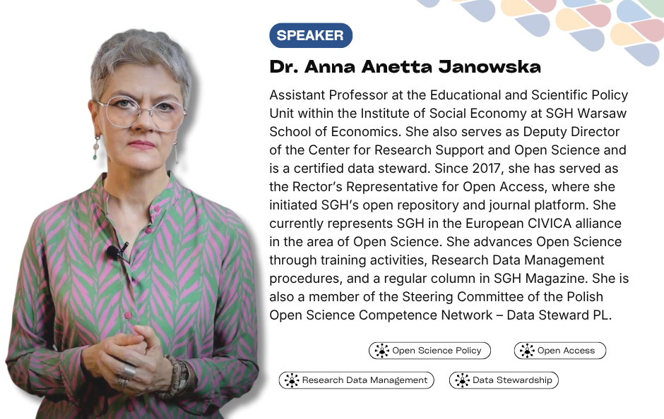Collaborative Horizon Conference: Open Science and Data Management for Global Researchers speaker Dr. Anna Anetta Janowska. Assistant Professor at the Educational and Scientific Policy Unit within the Institute of Social Economy at SGH Warsaw School of Economics. She also serves as Deputy Director of the Center for Research Support and Open Science and is a certified data steward. Since 2017, she has served as the Rector’s Representative for Open Access, where she initiated SGH’s open repository and journal platform. She currently represents SGH in the European CIVICA alliance in the area of Open Science. She advances Open Science through training activities, Research Data Management procedures, and a regular column in SGH Magazine. She is also a member of the Steering Committee of the Polish Open Science Competence Network – Data Steward PL.