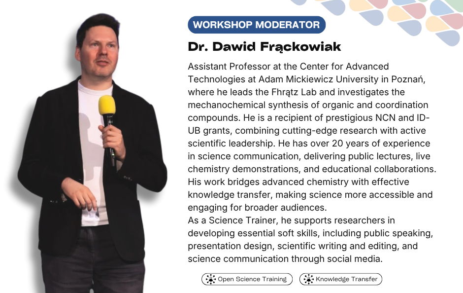 Collaborative Horizon Conference: Open Science and Data Management for Global Researchers workshop moderator Dr. Dawid Frąckowiak. Assistant Professor at the Center for Advanced Technologies at Adam Mickiewicz University in Poznań, where he leads the Fhrątz Lab and investigates the mechanochemical synthesis of organic and coordination compounds. He is a recipient of prestigious NCN and ID-UB grants, combining cutting-edge research with active scientific leadership. He has over 20 years of experience in science communication, delivering public lectures, live chemistry demonstrations, and educational collaborations. His work bridges advanced chemistry with effective knowledge transfer, making science more accessible and engaging for broader audiences. As a Science Trainer, he supports researchers in developing essential soft skills, including public speaking, presentation design, scientific writing and editing, and science communication through social media.
