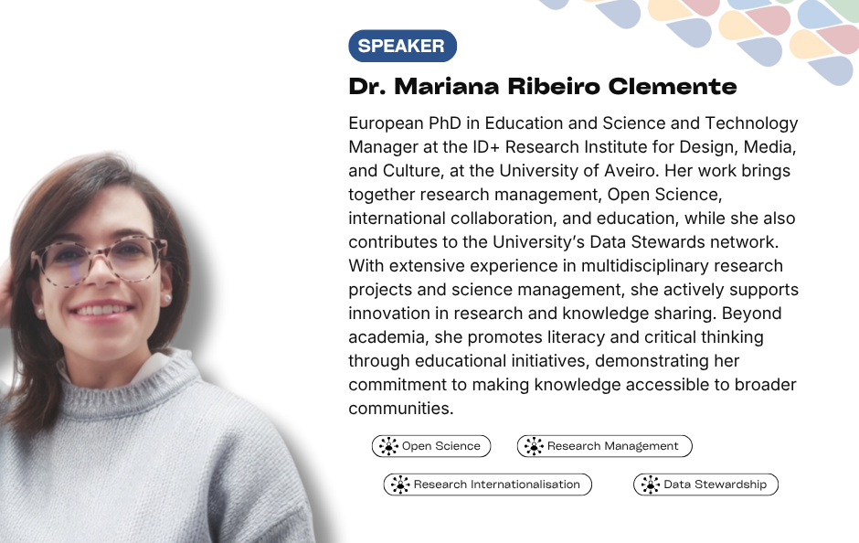 Collaborative Horizon Conference: Open Science and Data Management for Global Researchers speaker Dr. Mariana Ribeiro Clemente. European PhD in Education and Science and Technology Manager at the ID+ Research Institute for Design, Media, and Culture, at the University of Aveiro. Her work brings together research management, Open Science, international collaboration, and education, while she also contributes to the University’s Data Stewards network. With extensive experience in multidisciplinary research projects and science management, she actively supports innovation in research and knowledge sharing. Beyond academia, she promotes literacy and critical thinking through educational initiatives, demonstrating her commitment to making knowledge accessible to broader communities.