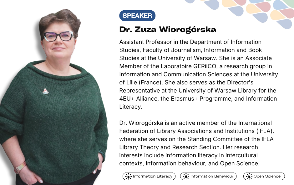 Collaborative Horizon Conference: Open Science and Data Management for Global Researchers speaker Dr. Zuza Wiorogórska. Assistant Professor in the Department of Information Studies, Faculty of Journalism, Information and Book Studies at the University of Warsaw. She is an Associate Member of the Laboratoire GERiiCO, a research group in Information and Communication Sciences at the University of Lille (France). She also serves as the Director's Representative at the University of Warsaw Library for the 4EU+ Alliance, the Erasmus+ Programme, and Information Literacy. Dr. Wiorogórska is an active member of the International Federation of Library Associations and Institutions (IFLA), where she serves on the Standing Committee of the IFLA Library Theory and Research Section. Her research interests include information literacy in intercultural contexts, information behaviour, and Open Science.
