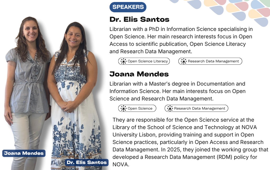 Collaborative Horizon Conference: Open Science and Data Management for Global Researchers speakers: Dr. Elis Santos. Librarian with a PhD in Information Science specialising in Open Science. Her main research interests focus in Open Access to scientific publication, Open Science Literacy and Research Data Management. Joana Mendes. Librarian with a Master’s degree in Documentation and Information Science. Her main interests focus on Open Science and Research Data Management. They are responsible for the Open Science service at the Library of the School of Science and Technology at NOVA University Lisbon, providing training and support in Open Science practices, particularly in Open Access and Research Data Management. In 2025, they joined the working group that developed a Research Data Management (RDM) policy for NOVA.