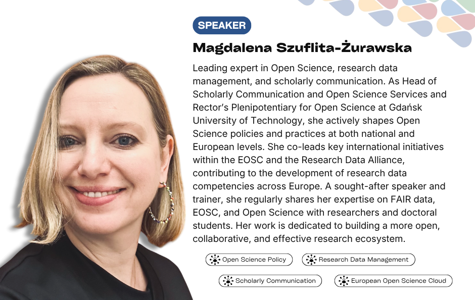 Collaborative Horizon Conference: Open Science and Data Management for Global Researchers speaker Magdalena Szuflita-Żurawska. Leading expert in Open Science, research data management, and scholarly communication. As Head of Scholarly Communication and Open Science Services and Rector’s Plenipotentiary for Open Science at Gdańsk University of Technology, she actively shapes Open Science policies and practices at both national and European levels. She co-leads key international initiatives within the EOSC and the Research Data Alliance, contributing to the development of research data competencies across Europe. A sought-after speaker and trainer, she regularly shares her expertise on FAIR data, EOSC, and Open Science with researchers and doctoral students. Her work is dedicated to building a more open, collaborative, and effective research ecosystem.