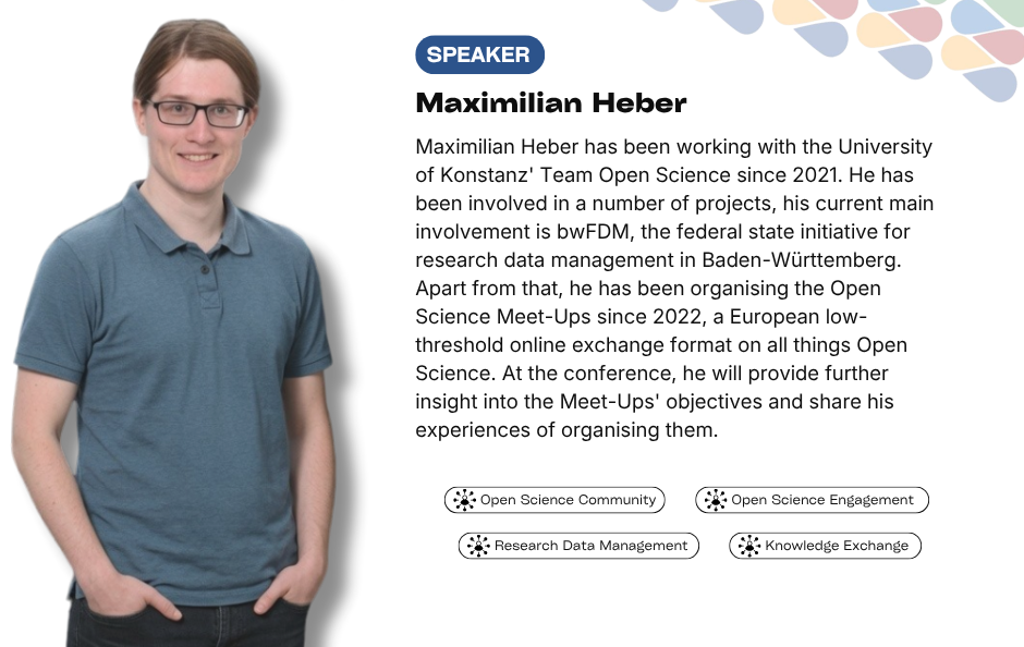 Collaborative Horizon Conference: Open Science and Data Management for Global Researchers speaker Maximilian Heber. Maximilian Heber has been working with the University of Konstanz' Team Open Science since 2021. He has been involved in a number of projects, his current main involvement is bwFDM, the federal state initiative for research data management in Baden-Württemberg. Apart from that, he has been organising the Open Science Meet-Ups since 2022, a European low-threshold online exchange format on all things Open Science. At the conference, he will provide further insight into the Meet-Ups' objectives and share his experiences of organising them.