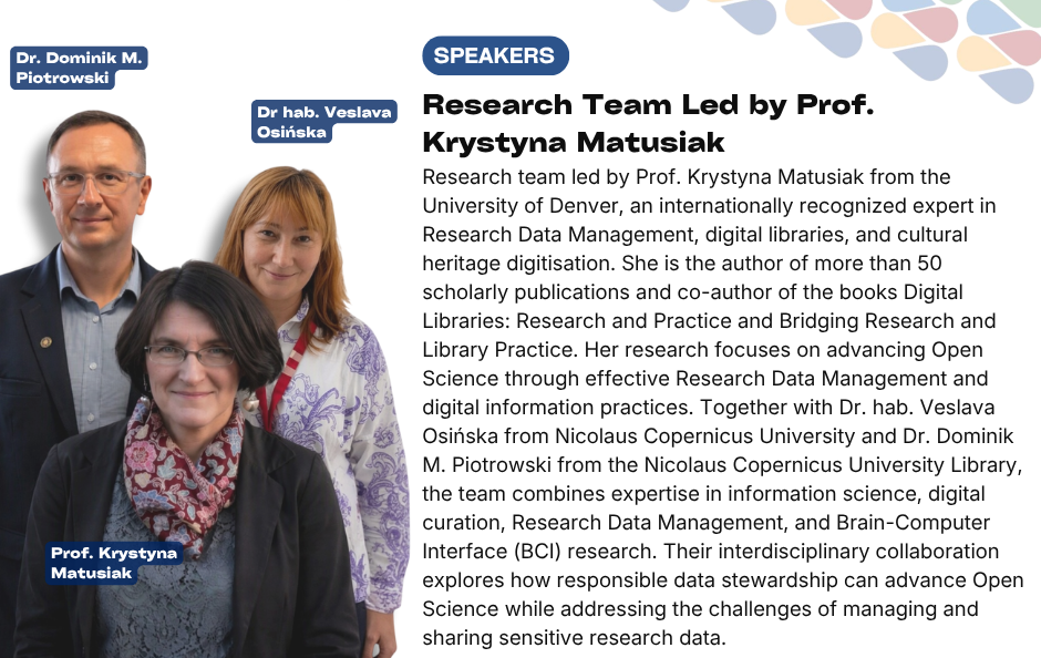 Collaborative Horizon Conference: Open Science and Data Management for Global Researchers speakers Research Team Led by Prof. Krystyna Matusiak. Research team led by Prof. Krystyna Matusiak from the University of Denver, an internationally recognized expert in Research Data Management, digital libraries, and cultural heritage digitisation. She is the author of more than 50 scholarly publications and co-author of the books Digital Libraries: Research and Practice and Bridging Research and Library Practice. Her research focuses on advancing Open Science through effective Research Data Management and digital information practices. Together with Dr. hab. Veslava Osińska from Nicolaus Copernicus University and Dr. Dominik M. Piotrowski from the Nicolaus Copernicus University Library, the team combines expertise in information science, digital curation, Research Data Management, and Brain-Computer Interface (BCI) research. Their interdisciplinary collaboration explores how responsible data stewardship can advance Open Science while addressing the challenges of managing and sharing sensitive research data.