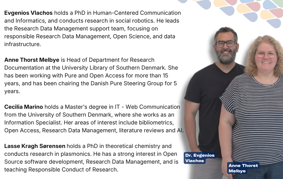 The Research Data Management team members at the University of Southern Denmark (SDU). Evgenios Vlachos holds a PhD in Human-Centered Communication and Informatics, and conducts research in social robotics. He leads the Research Data Management support team, focusing on responsible Research Data Management, Open Science, and data infrastructure. Anne Thorst Melbye is Head of Department for Research Documentation at the University Library of Southern Denmark. She has been working with Pure and Open Access for more than 15 years, and has been chairing the Danish Pure Steering Group for 5 years. Cecilia Marino holds a Master’s degree in IT - Web Communication from the University of Southern Denmark, where she works as an Information Specialist. Her areas of interest include bibliometrics, Open Access, Research Data Management, literature reviews and AI. Lasse Kragh Sørensen holds a PhD in theoretical chemistry and conducts research in plasmonics. He has a strong interest in Open Source software development, Research Data Management, and is teaching Responsible Conduct of Research.